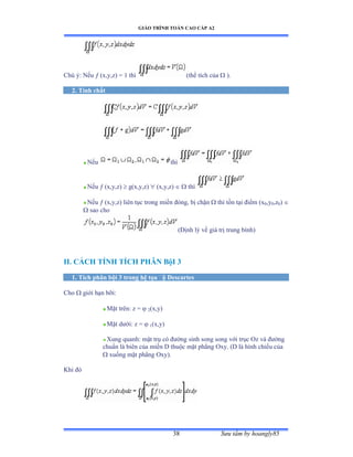 GIÁO TRÌNH TOÁN CAO CẤP A2
Sýu tầm by hoangly8538
Chú ýầ ỷếu  (x,y,z) = 1 thì (thể tích của  ).
2. Tính chất
Nếu thì
Nếu  (x,y,z)  g(x,y,z)  (x,y,z)   thì
Nếu  (x,y,z) liên tục trong miền ðóng, bị chặn  thì tồn tại ðiểm ậx0,y0,z0) 
 sao cho
(Ðịnh lý về giá trị trung bìnhấ
II. CÁCH TÍNH TÍCH PHÂN BộI 3
1. Tích phân bội 3 trong hệ tọa ðộ Descartes
Cho  giới hạn bỡiầ
Mặt trênầ z ụ  2(x,y)
Mặt dýớiầ z ụ  1(x,y)
Xung quanh: mặt trụ có ðýờng sinh song song với trục ẫz và ðýờng
chuẩn là biên của miền ắ thuộc mặt phẳng ẫxyề ậắ là hình chiếu của
 xuống mặt phẳng ẫxyấề
Khi ðó
 