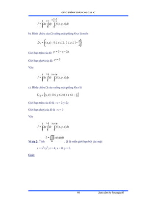 GIÁO TRÌNH TOÁN CAO CẤP A2
Sýu tầm by hoangly8540
b). Hình chiếu của Ù xuống mặt phẳng ẫxz là miền
Giới hạn trên của Ùầ
Giới hạn dýới của Ùầ
Vậyầ
c). Hình chiếu  của xuống mặt phẳng ẫyz là
Giới hạn trên của  là ầ x ụ ị-y-2z
Giới hạn dýới của  là ầ x ụ ế
Vậy
Ví dụ 2: Tính ,  là miền giới hạn bởi các mặtầ
z = x2
+y2
; z = 4; x = 0; y = 0.
Giải:
 