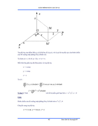 GIÁO TRÌNH TOÁN CAO CẤP A2
Sýu tầm by hoangly8542
Toạ ðộ trụ của ðiểm ∞ậxờyờzấ là bộ ba số ậrờöờzấờ với ậrờöấ là toạ ðộ cực của hình chiếu
của ∞ xuống mặt phẳng ẫxy ậổình vẽấ
Ta luôn cóầ r ≥ ếủ ế≤ ö ≥ịðủ -∞≥z≥ự∞ề
Mối liên hệ giữa toạ ðộ ắescartes và toạ ðộ trụ
x = r cosö
y = r sinö
z = z
Ta có ầ
Ví dụ 3: Tính với Ù là miền giới hạn bởi z ụ x2
+y2
; z = 4
Giải:
Hình chiếu của Ù xuống mặt phẳng ẫxy là hình tròn x2
+y2
≤ ở
Chuyển sang toạ ðộ trụ
 