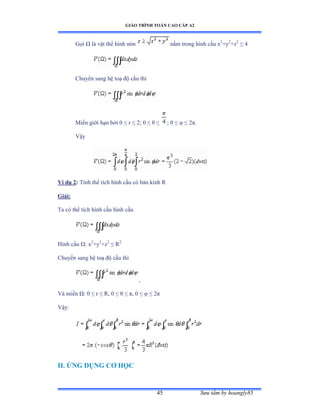 GIÁO TRÌNH TOÁN CAO CẤP A2
Sýu tầm by hoangly8545
Gọi Ù là vật thể hình nón nằm trong hình cầu x2
+y2
+z2
≤ ở
Chuyển sang hệ toạ ðộ cầu thì
Miền giới hạn bởi ế ≤ r ≤ ịủ ế ≤ è ≤ ; 0 ≤ ö ≤ ịðề
Vậy
Ví dụ 2: Tính thể tích hình cầu có bán kính Ở
Giải:
Ta có thể tích hình cầu hình cầu
Hình cầu Ùầ x2
+y2
+z2
≤ Ở2
Chuyển sang hệ toạ ðộ cầu thì
,
Và miền Ùầ ế ≤ r ≤ Ởờ ế ≤ è ≤ ðờ ế ≤ ö ≤ ịð
Vậyầ
II. ỨNG DỤNG CÕ HỌC
 