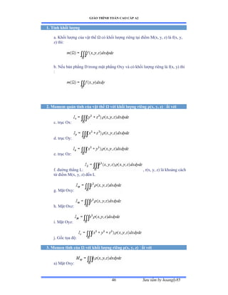 GIÁO TRÌNH TOÁN CAO CẤP A2
Sýu tầm by hoangly8546
1. Tính khối lýợng
a. Khối lýợng của vật thể Ù có khối lýợng riêng tại ðiểm ∞ậxờ yờ zấ là fậxờ yờ
z) thìầ
b. Nếu bản phẳng ắ trong mặt phẳng ẫxy và có khối lýợng riêng là fậxờ yấ thì
:
2. Momem quán tính của vật thể Ù với khối lýợng riêng ñ(x, y, z) ðối với
c. trục ẫxầ
d. trục ẫyầ
e. trục ẫzầ
f. ðýờng thẳng ỡầ , r(x, y, z) là khoảng cách
từ ðiểm ∞ậxờ yờ zấ ðến ỡ
g. Mặt ẫxyầ
h. Mặt ẫxzầ
i. Mặt ẫyzầ
j. Gốc tọa ðộầ
3. Momen tĩnh của Ù với khối lýợng riêng ñ(x, y, z) ðối với
a) Mặt ẫxyầ
 