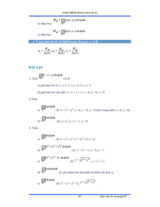 GIÁO TRÌNH TOÁN CAO CẤP A2
Sýu tầm by hoangly8547
b) Mặt ẫxzầ
c) Mặt ẫyzầ
4. Trọng tâm của Ù với khối lýợng riêng ñ(x, y, z) là
BÀI TẬP
1- Tính với Ù
a) giới hạn bởi ế ≤ x ≤ ữủ ữ ≤ y ≤ ịủ ị ≤ z ≤ ĩề
b) giới hạn bởi các mặtầ x ự y ự z ụ ữủ x ụ ếờ y ụ ếờ z ụ ếề
2-Tínhầ
a) , Ùầ z ụ x2
+ y2
; z = 4, x = 0, y = 0 (lấy trong miền x ≥ ếờ y ≥ ếấề
b) , Ùầ y ụ x2
, y + z = 1, z = 0.
3- Tínhầ
a) , Ùầ z ụ x2
+ y2
; x2
+ y2
= 4; z = 0.
b) , Ùầ x2
+ z2
= 1, y = 0, y = 1.
c) , Ùầ , z = x2
+ y2
.
d) , Ùầ góc phần tám thứ nhất của khối cầu ðõn vịề
e) , Ùầ x2
+ y2
+ z2
= 2; .
 