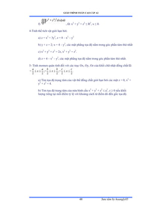 GIÁO TRÌNH TOÁN CAO CẤP A2
Sýu tầm by hoangly8548
f) , Ùầ x2
+ y2
+ z2
≤ Ở2
, x ≤ ếề
4-Tính thể tích vật giới hạn bởiầ
a) z = x2
+ 3y2
, z = 8 – x2
– y2
b) y + z = 2; x = 4 – y2
, các mặt phẳng tọa ðộ nằm trong góc phần tám thứ nhất
c) x2
+ y2
+ z2
= 2z, x2
+ y2
= z2
.
d) z = 4 – x2
– y2
, các mặt phẳng tọa ðộ nằm trong góc phần tám thứ nhấtề
5- Tính momen quán tính ðối với các trục ẫxờ ẫyờ ẫz của khối chữ nhật ðồng chất ¿ầ
a) Tìm tọa ðộ trọng tâm của vật thể ðồng chất giới hạn bởi các mặt z ụ ếờ x2
+
y2
+ z2
= 4.
b) Tìm tọa ðộ trọng tâm của nửa hình cầu x2
+ y2
+ z2
≤ a2
, z ≥ ế nếu khối
lýợng riêng tại mỗi ðiểm tỷ lệ với khoảng cách từ ðiểm ðó ðến gốc tọa ðộề
 