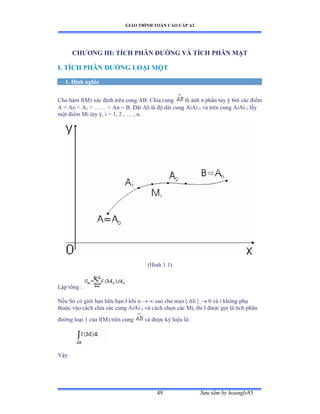 GIÁO TRÌNH TOÁN CAO CẤP A2
Sýu tầm by hoangly8549
CHÝÕNG III: TÍCH PHÂN ÐÝỜNG VÀ TÍCH PHÂN MẶT
I. TÍCH PHÂN ÐÝỜNG LOẠI MỘT
1. Ðịnh nghĩa
Cho hàm fậ∞ấ xác ðịnh trên cung ồửề ũhia cung th ành n phần tùy ý bởi các ðiểm
A = Ao  A1  …… ≥ ồn ụ ửề Ðặt li là ðộ dài cung ồiồi-1 và trên cung ồiồi-1 lấy
một ðiểm ∞i tùy ýờ i ụ ữờ ị ờ … ờ nề
(Hình ữềữấ
Lập tổng ầ
Nếu Sn có giới hạn hữu hạn ỗ khi n   sao cho max{ li }  0 và i không phụ
thuộc vào cách chia các cung ồiồi-1 và cách chọn các ∞iờ thì ỗ ðýợc gọi là tích phân
ðýờng loại ữ của f(M) trên cung và ðýợc ký hiệu làầ
Vậyầ
 