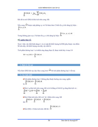 GIÁO TRÌNH TOÁN CAO CẤP A2
Sýu tầm by hoangly8550
Khi ðó ta nói fậ∞ấ là khả tích trên cung ồửề
Nếu cung thuộc mặt phẳng xy và f là hàm theo ị biến fậxờyấ thì dùng ký hiệu ầ
Trong không gian xyzờ f là hàm fậxờyờz ấ thì dùng ký hiệu
Ý nghĩa thực tế:
Xem 1 dây vật chất hình dạng ỡ và có mật ðộ khối lýợng là fậ∞ấ phụ thuộc vào ðiểm
M trên dâyờ thì khối lýợng của dây vật chất là ầ
Tích phân ðýờng loại ữ có nhiều ứng dụng thực tếờ ðýợc trình bày ở mục ỗề≤
2. Ðịnh lý tồn tại
Nếu hàm fậ∞ấ liên tục dọc theo cung trõn thì tích phân ðýờng loại ữ tồn tạiề
3. Các tính chất
Tích phân ðýờng loại ữ không phụ thuộc hýớng của cungờ nghĩa
làầ
Nếu fờ g khả tích trên cung ồử và k là hằng số thì kfựg cũng khả tích và ầ
Nếu f khả tích trên ồử và ũ là ữ ðiểm trên cung ồử
thìầ
Nếu fậ∞ấ  0 khả tích trên ồử thì ầ
 