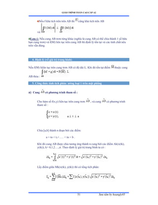 GIÁO TRÌNH TOÁN CAO CẤP A2
Sýu tầm by hoangly8551
Nếu f khả tích trên trên ồử thì cũng khả tích trên ồử
vàầ
Lýu ý: Nếu cung ồử trõn từng khúc ậnghĩa là cung ồử có thể chia thành ữ số hữu
hạn cung trõnấ và fậ∞ấ liên tục trên cung ồử thì ðịnh lý tồn tại và các tính chất nêu
trên vẫn ðúngề
4. Ðịnh lý (về giá trị trung bình)
Nếu fậ∞ấ liêân tục trên cung trõn ồử có ðộ dài ỡề ẩhi ðó tồn tại ðiểm thuộc cung
AB thỏa ầ
5. Công thức tính tích phânðýờng loại 1 trên mặt phẳng
a) Cung có phýõng trình tham số :
Cho hàm số fậxờyấ liên tục trên cung trõn , và cung có phýõng trình
tham số ầ
Chia [a,b] thành n ðoạn bởi các ðiểmầ
a = to  t1 .… ≥ tn ụ b ề
Khi ðó cung ồử ðýợc chia týõng ứng thành n cung bởi các ðiểm ồkậxậtkấờ
y(tk)), k= 0,1,2…ềờnề Theo ðịnh lý giá trị trung bình ta có ầ
Lấy ðiểm giữa ∞kậxậtkấờ yậtkấấ thì có tổng tích phânầ
 