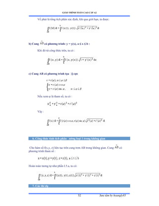 GIÁO TRÌNH TOÁN CAO CẤP A2
Sýu tầm by hoangly8552
Vế phải là tổng tích phân xác ðịnhờ khi qua giới hạnờ ta ðýợcầ
b) Cung có phýõng trình: y = y(x), a  x  b :
Khi ðó từ công thức trênờ ta có ầ
c) Cung AB có phýõng trình tọa ðộ cực
Nếu xem  là tham sốờ ta có ầ
Vậy ầ
6. Công thức tính tích phân ðýờng loại 1 trong không gian
Cho hàm số fậxờyờ zấ liên tục trên cung trõn ồử trong không gianề ũung có
phýõng trình tham số ầ
Hoàn toàn týõng tự nhý phần ỗềỏềaờ ta cóầ
7. Các thí dụ
 