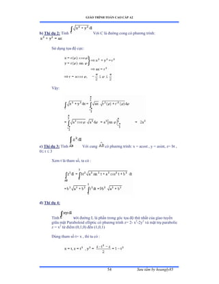 GIÁO TRÌNH TOÁN CAO CẤP A2
Sýu tầm by hoangly8554
b) Thí dụ 2: Tính Với ũ là ðýờng cong có phýõng trìnhầ
Sử dụng tọa ðộ cựcầ
Vậyầ
c) Thí dụ 3: Tính Với cung có phýõng trìnhầ x ụ acost ờ y ụ asintờ zụ bt ờ
0 t  3
Xem t là tham sốờ ta có ầ
d) Thí dụ 4:
Tính với ðýờng ỡ là phần trong góc tọa ðộ thứ nhất của giao tuyến
giữa mặt ỳaraboloid elliptic có phýõng trình zụ ị- x2
-2y2
và mặt trụ parabolic
z = x2
từ ðiểm ậếờữờếấ ðến ậữờếờữấ
Dùng tham số tụ x ờ thì ta có ầ
2
 