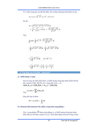 GIÁO TRÌNH TOÁN CAO CẤP A2
Sýu tầm by hoangly8555
Vì ỡ nằm trong góc tọa ðộ thứ nhấtờ nên ta ðýợc phýõng trình tham số sauầ
Do ðó ầ
Vậyầ
8. Ứng dụng của tích phân ðýờng loại 1
a). Khối lýợng 1 cung:
Giả sử cung vật chất chiều dài ỡ có khối lýợng riêng phụ thuộc ðiểm ∞ trên
dây cung là  (M). Khi ðó với ữ cung nhỏ ồiồi+1, có ầ
Vậyầ
Qua giới hạn ta ðýợc ầ
b). Moment tĩnh (moment thu nhất), trọng tâm cung phẳng :
Cho 1 cung phẳng thuộc mặt phẳng xyờ có khối lýợng riêng phụ thuộc
ðiểm ∞ậxờyấ trên dây cung là  (x,y). Theo ðịnh nghĩa moment trong cõ họcờ
 