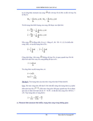 GIÁO TRÌNH TOÁN CAO CẤP A2
Sýu tầm by hoangly8556
ta có công thức moment của cung ðối với trục ẫx là ∞x và ðối với trục ẫy
là ∞y là ầ
Từ ðó trọng tâm khối lýợng của cung ồử ðýợc xác ðịnh bởiầ
Nếu cung là ðồng chấtờ  (x,y) = hằng số ờ thì ầ ∞ụ  .L (L là chiều dài
cung AB), và tọa ðộ trọng tâm sẽ là ầ
Cũng nhớ rằng ầ khi cung không cắt trục ẫx và quay quanh trục ẫx thì
diện tích mặt tròn xoay do cung phẳng ðó tạo ra là ầ
Từ công thức toạ ðộ trọng tâmờ cóầ
Thí dụ 5: Tìm trọng tâm của nửa trên vòng tròn tâm ẫ bán kính Ởề
Giảiầ Xét nửa vòng tròn ồử tâm ếề ắo tính ðối xứng nên trọng tâm ậxờyấ phải
nằm trên trục ẫy ậ ). Khi nửa vòng tròn ồử quay quanh trục ẫx ta ðýợc
quả cầu có diện tích mặt cầu làầ S ụ ở R2
, và ðộ dài nửa cung tròn ồử là ỡ ụ
 R. Vậy trọng tâm có tung ðộ là ầ
c). Moment tĩnh (moment thứ nhất), trọng tâm cung trong không gian:
 
