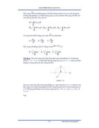 GIÁO TRÌNH TOÁN CAO CẤP A2
Sýu tầm by hoangly8557
Nếu cung trong không gian với khối lýợng riêng là  (x,y,z) thì týõng tự
trýờng hợp phẳng ta có khối lýợng cung và các moment tĩnh cung ồử ðối với
các mặt tọa ðộ xếyờ xếzờ yếz là ầ
Và trọng tâm khối lýợng của cung có công thức ầ
Nếu cung ồử ðồng chất ậ =hằng sốấ thì và ầ
Thí dụ 6: Cho nửa vòng tròn bằng thép ðặt trong mặt phẳng y0
z có phýõng
trình y2
+ z2
= 1, z  0. Biết khối lýợng riêng là  (x,y,z) = 2 – z. Hãy tìm khối
lýợng và trọng tâm của nửa vòng tròn ðóề
(Hình ữềĩấ
Do nửa vòng tròn nằm trong mặt phẳng yzờ nên trọng tâm có xụ ếề Ngoài ra do
ðối xứng và có khối lýợng phân bố ðối xứng ðối qua trục ẫz nên trọng tâm có
y=0. Phýõng trình tham số của nửa vòng tròn là ầ xụế ờ y ụ cos t ờ z ụ sin t ờ ế
 t  
Vậyầ
 