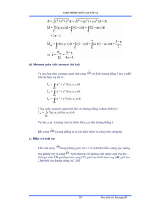 GIÁO TRÌNH TOÁN CAO CẤP A2
Sýu tầm by hoangly8558
d). Moment quán tính (moment thứ hai)
Ta có công thức moment quán tính cung với khối lýợng riêng  (x,y,z) ðối
với các trục toạ ðộ là ầ
Tổng quátờ moment quán tính ðối với ðýờng thẳng  ðýợc tính bởi ầ
Với rậxờyờzấ ầ khoảng cách từ ðiểm M(x,y,z) ðến ðýờng thẳng 
Khi cung là cung phẳng ta có các khái niệm và công thức týõng tựề
e). Diện tích mặt trụ
Cho một cung trong không gian với z  0 có hình chiếu vuông góc xuống
mặt phẳng xếy là cung Xem mặt trụ với ðýờng sinh song song trục ẫz,
ðýờng chuẩn ũắ giới hạn trên cung ũắờ giới hạn dýới bởi cung ồửờ giới hạn
2 bên bởi các ðýờng thẳng ồũờ ửắ
 