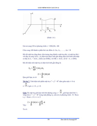 GIÁO TRÌNH TOÁN CAO CẤP A2
Sýu tầm by hoangly8559
(Hình ữềở ấ
Giả sử cung ũắ có phýõng trình z ụ fậ∞ấờ∞ AB
Chia cung AB thành n phần bởi các ðiểm ồụồoờ ồ1, ……ờ ồn ụ ử
Khi ðó mặt trụ cũng ðýợc chia týõng ứng thành n mặt trụ nhỏờ và mặt trụ thứ i
với ðáy là cung ồiồi+1 có diện tích ðýợc tính gần ðúng diện tích hình chữ nhật
có ðáy là  i = AiAi+1 chiều cao fậ∞kấờ với ∞k  AiAi+1 là Si ụ  i x f(Mi).
Khi ðó diện tích mặt trụ có diện tích tính gần ðúng làầ
Qua giới hạnờ ta cóầ
Thí dụ 7: Tính diện tích phần mặt trụ x2
+ y2
= R2
nằm giữa mặt zụ ế và
z= ở góc x  0 , y  0.
Giải: Do mặt trụ giới hạn trên bởi ðýờng cong z ụ , giới hạn dýới bởi ¼
vòng tròn x2
+ y2
= R2
trong mặt phẳng xyờ nên nó có phýõng trình ầ Xụ Ởcos
t, y = Rsin t , 0  t   /2
Vậy ầ
Ta cóầ
 
