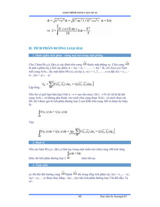 GIÁO TRÌNH TOÁN CAO CẤP A2
Sýu tầm by hoangly8560
II. TÍCH PHÂN ÐÝỜNG LOẠI HAI
1. Ðịnh nghĩa tích phân ðýờng loại hai trong mặt phẳng
Cho 2 hàm ỳậxờyấờ ẵậxờyấ xác ðịnh trên cung thuộc mặt phẳng xyề ũhia cung
th ành n phần tùy ý bởi các ðiểm ồ ụ ồo ≥ ồ1  …… ≥ ồn ụ ửờ với ồiậxiờyiấ Trên
mỗi cung AiAi+1 lấy một ðiểm ∞i ậxiờ yiấ tùy ýờ và i ụ ữờ ị ờ … ờ n và ðặt xi = x i+1 –
xi , yi = yi+1 – yi
Lập tổng ầ
Nếu Sn có giới hạn hữu hạn ỗ khi n   sao cho max{ li }  0 với li là ðộ dài
cung AiAi+1 và không phụ thuộc vào cách chia cung ðoạn ồiồi-1 và cách chọn các
Mi, thì ỗ ðýợc gọi là tích phân ðýờng loại ị của fậ∞ấ trên cung ồử và ðýợc ký hiệu
làầ
Vậyầ
2. Ðịnh lý
Nếu các hàm ỳậxờyấ ờ ẵậxờyấ liên tục trong một miền mở chứa cung ồử trõn từng
khúc thì tích phân ðýờng loại ị luôn tồn tạiề
3. Tính chất
a). Do khi ðổi hýớng cung thành thì trong tổng tích phân các xi = x i+1 – xi ,
yi = yi+1 – yi ðýợc thay bằng - xi , -yi nên tích phân ðýờng loại ị bị ðổi dấuề Ta
có ầ
 