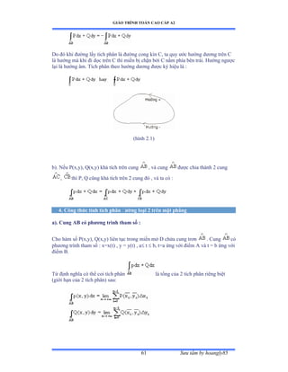 GIÁO TRÌNH TOÁN CAO CẤP A2
Sýu tầm by hoangly8561
Do ðó khi ðýờng lấy tích phân là ðýờng cong kín ũờ ta quy ýớc hýớng dýõng trên ũ
là hýớng mà khi ði dọc trên ũ thì miền bị chặn bởi ũ nằm phía bên tráiề ổýớng ngýợc
lại là hýớng âmề Tích phân theo hýớng dýõng ðýợc ký hiệu là ầ
(hình ịềữấ
b). Nếu ỳậxờyấờ ẵậxờyấ khả tích trên cung , và cung ðýợc chia thành ị cung
, thì ỳờ ẵ cũng khả tích trên ị cung ðó ờ và ta có :
4. Công thức tính tích phân ðýờng loại 2 trên mặt phẳng
a). Cung AB có phýõng trình tham số :
Cho hàm số ỳậxờyấờ ẵậxờyấ liên tục trong miền mở ắ chứa cung trõn . Cung có
phýõng trình tham số ầ xụxậtấ ờ y ụ yậtấ ờ a t  b, t=a ứng với ðiểm ồ và t ụ b ứng với
ðiểm ửề
Từ ðịnh nghĩa có thể coi tích phân là tổng của ị tích phân riêng biệt
(giới hạn của ị tích phânấ sauầ
 