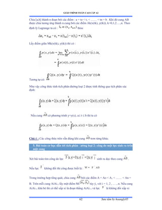 GIÁO TRÌNH TOÁN CAO CẤP A2
Sýu tầm by hoangly8562
Chia [a,b] thành n ðoạn bởi các ðiểm ầ a ụ to ≥ t1  …… ≥ tn ụ b ề ẩhi ðó cung ồử
ðýợc chia týõng ứng thành n cung bởi các ðiểm ồkậxậtkấờ yậtkấấờ kụếờữờị…ềờnề Theo
ðịnh lý ỡagrange ta có ầ thỏaầ
Lấy ðiểm giữa ∞kậxậtkấờ yậtkấấ thì có ầ
Týõng tự cóầ
Nhý vậy công thức tính tích phân ðýờng loại ị ðýợc tính thông qua tích phân xác
ðịnhầ
Nếu cung có phýõng trình yụyậxấờ a t  b thì ta có
Chú ý : Các công thức trên vẫn ðúng khi cung trõn từng khúcề
5. Bài toán cõ học dẫn tới tích phân ðýờng loại 2: công do một lực sinh ra trên
một cung
Xét bài toán tìm công do lực sinh ra dọc theo cung .
Nếu lực không ðổi thì công ðýợc biết là ầ
Trong trýờng hợp tổng quátờ chia cung bởi các ðiểm ồ ụ ồo ≥ ồ1  …… ≥ ồn ụ
B. Trên mỗi cung ồiồi-1 lấy một ðiểm ∞i tùy ýờ với i ụ ữờ ị ờ … ờ nề ỷếu cung
AiAi+1 khá bé thì có thể xấp xỉ là ðoạn thẳng ồiồi+1 và lực là không ðổi xấp xỉ
 