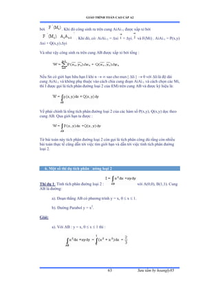 GIÁO TRÌNH TOÁN CAO CẤP A2
Sýu tầm by hoangly8563
bởi . Khi ðó công sinh ra trên cung ồiồi+1 ðýợc xấp xỉ bởi
. Khi ðóờ cóầ ồiồi+1 = xi + yi. và ≠ậ∞iấ ề ồiồi-1 = P(x,y)
xi + Q(x,y).yi
Và nhý vậy công sinh ra trên cung ồử ðýợc xấp xỉ bởi tổng ầ
Nếu Sn có giới hạn hữu hạn ỗ khi n   sao cho max{ li }  0 với li là ðộ dài
cung AiAi-1 và không phụ thuộc vào cách chia cung ðoạn ồiồi-1 và cách chọn các ∞iờ
thì ỗ ðýợc gọi là tích phân ðýờng loại ị của fậ∞ấ trên cung ồử và ðýợc ký hiệu làầ
Vế phải chính là tổng tích phân ðýờng loại ị của các hàm số ỳậxờyấờ ẵậxờyấ dọc theo
cung AB. Qua giới hạn ta ðýợc ầ
Từ bài toán này tích phân ðýờng loại ị còn gọi là tích phân công dù rằng còn nhiều
bài toán thực tế cũng dẫn tới việc tìm giới hạn và dẫn tới việc tính tích phân ðýờng
loại ịề
6. Một số thí dụ tích phân ðýờng loại 2
Thí dụ 1: Tính tích phân ðýờng loại ị ầ với ồậếờếấờ ửậữờữấề ũung
AB là ðýờngầ
a). Ðoạn thẳng ồử có phýõng trình y ụ xờ ế  x  1.
b). Ðýờng ỳarabol y ụ x2
.
Giải:
a). Với ồử ầ y ụ xờ ế  x  1 thì ầ
 