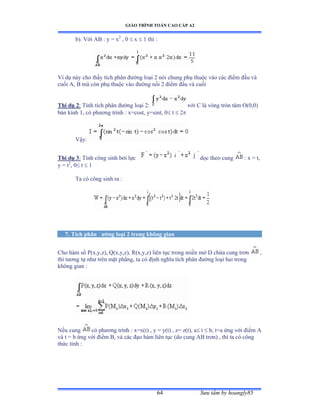 GIÁO TRÌNH TOÁN CAO CẤP A2
Sýu tầm by hoangly8564
b). Với ồử ầ y ụ x2
, 0  x  1 thì ầ
Ví dụ này cho thấy tích phân ðýờng loại ị nói chung phụ thuộc vào các ðiểm ðầu và
cuối ồờ ử mà còn phụ thuộc vào ðýờng nối ị ðiểm ðầu và cuối
Thí dụ 2: Tính tích phân ðýờng loại ịầ với ũ là vòng tròn tâm ẫậếờếấ
bán kính ữờ có phýõng trình ầ xụcostờ yụsintờ ế t  2
Vậyầ
Thí dụ 3: Tính công sinh bởi lực dọc theo cung : x = t,
y = t2
, 0 t  1
Ta có công sinh ra ầ
7. Tích phân ðýờng loại 2 trong không gian
Cho hàm số ỳậxờyờzấờ ẵậxờyờzấờ Ởậxờyờzấ liên tục trong miền mở ắ chứa cung trõn ,
thì týõng tự nhý trên mặt phẳngờ ta có ðịnh nghĩa tích phân ðýờng loại hai trong
không gian ầ
Nếu cung có phýõng trình ầ xụxậtấ ờ y ụ yậtấ ờ zụ zậtấờ a t  b, t=a ứng với ðiểm ồ
và t ụ b ứng với ðiểm ửờ và các ðạo hàm liên tục ậdo cung ồử trõnấ ờ thì ta có công
thức tính ầ
 
