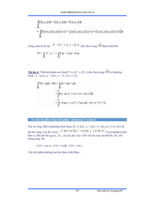 GIÁO TRÌNH TOÁN CAO CẤP A2
Sýu tầm by hoangly8565
Công sinh ra do lực dọc theo cung ðýợc tính bởiầ
Thí dụ 4: Tính tích phân các hàm ỳ ụzờ ẵ ụ xờ Ở ụy dọc theo cung có phýõng
trình ầ x ụ cos tờ y ụ sin tờ z = 3t , 0  t  2
8. Liên hệ giữa 2 loại tích phân ðýờng loại 1 và loại 2
Giả sử cung ồử có phýõng trình tham sốầ xụxậtấ ờ y ụ yậtấ ờ zụ zậtấờ a t  b, với t là
ðộ dài cungề ỡúc ðó vectõ ầ l vectõ pháp tuyến
ðõn vịề ẩhi ðó nếu gọi  ,  ,  là các góc của v ðối với các trục tọa ðộ ẫxờ ẫyờ ẫz
týõng ứngờ thìầ
x’ậtấ ụ cos  , y’ậtấ ụ cos , z’ậtấ ụ cos 
Vậy tích phân ðýờng loại hai ðýợc tính bằng ầ
 