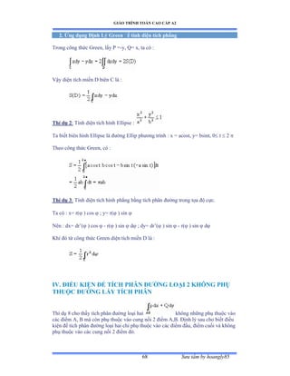 GIÁO TRÌNH TOÁN CAO CẤP A2
Sýu tầm by hoangly8568
2. Ứng dụng Ðịnh Lý Green ðể tính diện tích phẳng
Trong công thức Ứreenờ lấy ỳ ụ-y, Q= x, ta có ầ
Vậy diện tích miền ắ biên ũ là ầ
Thí dụ 2: Tính diện tích hình ừllipse ầ
Ta biết biên hình ừllipse là ðýờng ừllip phýõng trình ầ x ụ acostờ yụ bsintờ ế t  2 
Theo công thức Ứreenờ có ầ
Thí dụ 3: Tính diện tích hình phẳng bằng tích phân ðýờng trong tọa ðộ cựcề
Ta có ầ xụ rậ ) cos  ; y= r( ) sin 
Nên ầ dxụ dr’ậ ) cos  - r( ) sin  d ; dy= dr’ậ ) sin  - r( ) sin  d
Khi ðó từ công thức Ứreen diện tích miền ắ là ầ
IV. ÐIỀU KIỆN ÐỂ TÍCH PHÂN ÐÝỜNG LOẠI 2 KHÔNG PHỤ
THUỘC ÐÝỜNG LẤY TÍCH PHÂN
Thí dụ ≤ cho thấy tích phân ðýờng loại hai không những phụ thuộc vào
các ðiểm ồờ ử mà còn phụ thuộc vào cung nối ị ðiểm ồờửề Ðịnh lý sau cho biết ðiều
kiện ðể tích phân ðýờng loại hai chỉ phụ thuộc vào các ðiểm ðầuờ ðiểm cuối và không
phụ thuộc vào các cung nối ị ðiểm ðóề
 