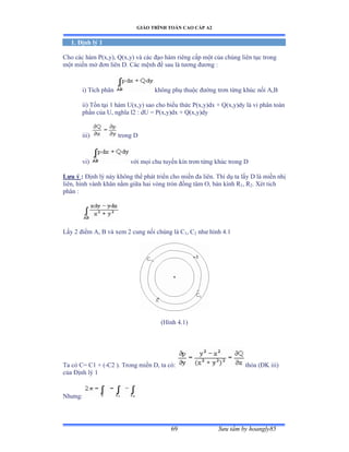 GIÁO TRÌNH TOÁN CAO CẤP A2
Sýu tầm by hoangly8569
1. Ðịnh lý 1
Cho các hàm ỳậxờyấờ ẵậxờyấ và các ðạo hàm riêng cấp một của chúng liên tục trong
một miền mở ðõn liên ắề ũác mệnh ðề sau là týõng ðýõng ầ
i) Tích phân không phụ thuộc ðýờng trõn từng khúc nối ồờử
ii) Tồn tại ữ hàm Uậxờyấ sao cho biểu thức ỳậxờyấdx ự ẵậxờyấdy là vi phân toàn
phần của Uờ nghĩa lị ầ dU ụ ỳậxờyấdx ự ẵậxờyấdy
iii) trong D
vi) với mọi chu tuyến kín trõn từng khúc trong ắ
Lýu ý : Ðịnh lý này không thể phát triển cho miền ða liênề Thí dụ ta lấy ắ là miền nhị
liênờ hình vành khãn nằm giữa hai vòng tròn ðồng tâm ẫờ bán kính Ở1, R2. Xét tich
phân ầ
Lấy ị ðiểm ồờ ử và xem ị cung nối chúng là ũ1, C2 nhý hình ởềữ
(Hình ởềữấ
Ta có ũụ ũữ ự ậ-C2 ). Trong miền ắờ ta cóầ thỏa ậÐẩ iiiấ
của Ðịnh lý ữ
Nhýngầ
 