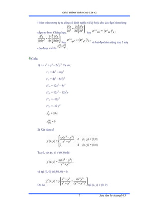 GIÁO TRÌNH TOÁN CAO CẤP A2
Sýu tầm by hoangly857
Hoàn toàn týõng tự ta cũng có ðịnh nghĩa và ký hiệu cho các ðạo hàm riêng
cấp cao hõnề ũhẳng hạnờ hay
hay và hai ðạo hàm riêng cấp ĩ này
còn ðýợc viết là .
Ví dụầ
1) z = x4
+ y4
– 2x3
y3
. Ta cóầ
z’x = 4x3
– 4xy3
z’y = 4y3
– 6x2
y2
z"xx = 12x2
– 4y3
z"yy = 12y2
– 12x2
y
z"xy = -12y2
z"yx = -12 y2
2) Xét hàm số
Ta cóờ với ậx, y) ≠ ậếờ ếấ thì
YjWҥi (0, 0) thì f(0, 0) = 0.
Do ðó tại ậx, y) ≠ ậếờ ếấ
6x2
y3
6x3
y2
12xy3
12x3
y
-18x2
y2
-18x2
y2
24x-12y3
36y2
 