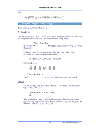 GIÁO TRÌNH TOÁN CAO CẤP A2
Sýu tầm by hoangly8572
Vậyầ
3. Tích phân ðýờng loại 2 trong không gian
Trong không gianờ týõng tự ðịnh lý ữ ta có ầ
3.1 Ðịnh Lý 2 :
Cho các hàm ỳậxờyờzấờ ẵậxờyờzấờ Ởậxờyờzấ và các ðạo hàm riêng cấp một của chúng liên
tục trong một miền mở ðõn liên ắề ũác mệnh ðề sau là týõng ðýõng ầ
i) Tích phân không phụ thuộc ðýờng trõn từng khúc trong
D nối ồờử
ii) Tồn tại ữ hàm Uậxờyờzấ sao cho biểu thức ỳậxờyờzấdx ự ẵậxờyờzấdy ự
R(x,y,z)dz là vi phân toàn phần của Uờ nghĩa là ầ
dU = P(x,y,z)dx + Q(x,y,z)dy + R(x,y,z)dz
iii) Trong D ta có
vi) với mọi chu tuyến kín trõn từng khúc trong ắ
Chú ý :
Khi P(x,y,z), Q(x,y,z), R(x,y,z) thỏa ðịnh lý ị và tìm ðýợc U thỏa trong ðiều
kiện iiiờ thì khi ðó ta có ầ
Nếu chýa biết hàm Uậxờyờzấ thì tích phân ðýờng có thể tính theo các ðýờng
gấp khúc song song các trục tọa ðộề Ứiả sửờ có ðiểm ồậx0,y0, z0), B(x1,y1,z1) thì
lấy thêm ị ðiểm ũậx1,y0, z0), D(x1,y1,z0)
 