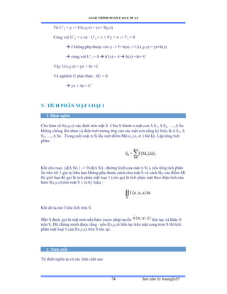 GIÁO TRÌNH TOÁN CAO CẤP A2
Sýu tầm by hoangly8574
Từ U’x = y - U(x,y,z) = yx+ f(y,z)
Cùng với U’y = x có ầ U’y = x + f’y ụ x - f’y = 0
 f không phụ thuộc vào y - f= h(z) - U(x,y,z) = yz+h(z)
 cùng với U’z = 4  h’ậzấ ụ ở  h(z) =4z+ C
Vậy Uậxờyờzấ ụ yx ự ởz ựũ
Và nghiệm U phải thỏa ầ dU ụ ế
 yx + 4z = C’
V. TÍCH PHÂN MẶT LOẠI 1
1. Ðịnh nghĩa
Cho hàm số fậxờyờzấ xác ðịnh trên mặt Sề ũhia S thành n mặt con  S1,  S2, …ờ  Sn
không chồng lên nhau và diện tích týõng ứng của các mặt con cũng ký hiệu là  S1, 
S2, …ờ  Sn . Trong mỗi mặt  Si lấy một ðiểm ∞iậxiờ yiờ zi ấ bất kỳề ỡập tổng tích
phânầ
Khi cho max {d( Si) } - 0 (d( Si) : ðýờng kính của mặt  Si ), nếu tổng tích phân
Sn tiến tới ữ giá trị hữu hạn không phụ thuộc cách chia mặt S và cách lấy các ðiểm ∞i
thì giới hạn ðó gọi là tích phân mặt loại ữ ậcòn gọi là tích phân mặt theo diện tích của
hàm fậxờyờzấ trên mặt S ấ và ký hiệu ầ
Khi ðó ta nói f khả tích trên Sề
Mặt S ðýợc gọi là mặt trõn nếu hàm vectõ pháp tuyến liên tục và khác ế
trên Sề Ðã chứng minh ðýợc rằng ầ nếu fậxờyờzấ liên tục trên mặt cong trõn S thì tích
phân mặt loại ữ của fậxờyờzấ trên S tồn tạiề
2. Tính chất
Từ ðịnh nghĩa ta có các tính chất sauầ
 