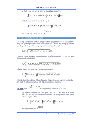 GIÁO TRÌNH TOÁN CAO CẤP A2
Sýu tầm by hoangly8575
Nếu fờ g khả tích trên Sờ thì kfựg cũng khả tích trên S và ầ
Nếu S ðýợc thành ị phần Sụ S1+S2 thì ầ
Diện tích mặt S ðýợc tính là :
3. Cách tính tích phân mặt loại 1
Giả sử mặt S có phýõng trình zụ zậxờyấờ với hàm zậxờyấ liên tục và có các ðạo hàm
riêng liên tục trong miền mở chứa hình chiếu ắ của S xuống mặt phẳng xyề Ta tính
gần ðúng  Si bằng mảnh phẳng tiếp xúc týõng ứng ậchýõng ữấ ta có ầ
Trong ðó  Di là diện t ích hình chiếu của  Si xuống mặt phẳng xyề ỷhý vậy ta có
tổng tích phân mặt loại ữ là ầ
Vế phải là tổng tích phân képờ khi qua giới hạn ta cóầ
Nhý vậy tích phân mặt loại ữ ðýợc biểu diễn ở dạng tích phân kép trên hình chiếuề
Khi lấy f ụữ ta lại có công thức tính diện tích mặt cong ở chýõng ữ
Thí dụ 1: Tính S là mặt biên vật thể  : x2
+y2
 z  1
Vật thể  là hình nónờ nên S bao gồm ị mặt S ụ Sữ ự Sịờ trong ðó Sữ ụ mặt
nón ờ Sị ầ mặt ðáy của hình nónờ tuy nhiên Sữờ Sị cùng có hình chiếu là mặt
tròn ầ x2
+ y2
 1. Vì thế ta có ầ
Với mặt nón Sữ ầ z ụ
 