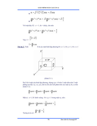 GIÁO TRÌNH TOÁN CAO CẤP A2
Sýu tầm by hoangly8576


Với mặt ðáy Sị ầ z ụ ữờ ds ụ dxdyờ cho nên
Vậyầ ỗ ụ
Thí dụ 2: Tính S là các mặt hình lập phýõngầế x  1, 0 y  1, 0 z  1
(Hình ỏềữ ấ
Do S là ẳ mặt của hình lập phýõngờ nhýng xyz ụế trên ĩ mặt nằm trên ĩ mặt
phẳng tọa ðộ ậ xyờ xzờ yzấờ nên ta chỉ cần tích phân trên các mặt aấờ bấờ cấ trên
(hình ỏềữấ ầ
Mặt aấ ầ zụữờ ắầ hình vuông ầ ế x,y  1 trong mặt xyờ nên ầ
Týõng tự ta có ầ
 