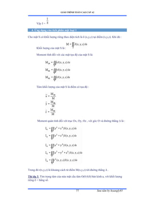 GIÁO TRÌNH TOÁN CAO CẤP A2
Sýu tầm by hoangly8577
Vậy ỗ ụ
4. Ứng dụng của tích phân mặt loại 1
Cho mặt S có khối lýợng riêng theo diện tích là  (x,y,z) tại ðiểm ậxờyờzấề ẩhi ðó ầ
Khối lýợng của mặt S là ầ
Moment tĩnh ðối với các mặt tọa ðộ của mặt S làầ
Tâm khối lýợng của mặt S là ðiểm có tọa ðộ ầ
Moment quán tính ðối với trục ẫxờ ẫyờ ẫz ờ với góc ẫ và ðýờng thẳng  là ầ
Trong ðó rậxờyờzấ là khoảng cách từ ðiểm ∞ậxờyờzấ tới ðýờng thẳng  .
Thí dụ 3: Tìm trọng tâm của nửa mặt cầu tâm ẫậếềếờếấ bán kính aờ với khối lýợng
riêng  = hằng sốề
 