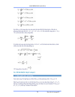 GIÁO TRÌNH TOÁN CAO CẤP A2
Sýu tầm by hoangly8578
Gọi ∞ậxờyờzấ là trọng tâm của nửa mặt cầu tâm ẫậếềếờếấ bán kính aề ẩhi ðó có
phýõng trình mặt cầu là S ầ xị ự yị ự zị ụ aịờ z  0. Do tính ðối xứng nên x ụ ếờ y
=0. ta chỉ cần tính z theo công thức
S là diện tích nửa mặt cầu bán kính aầ Sụị a2
, và ắ là hình tròn bán kính aờ hình
chiếu của mặt cầu trên mặt phẳng xy
 Trọng tâm có tọa ðộầ ậ
VI. TÍCH PHÂN MẶT LOẠI 2
1. Ðịnh nghĩa mặt ðịnh hýớng
Xem mặt cong S là tập hợp các ðiểm ∞ậxờyờzấ thỏa phýõng trình ầ ≠ậxờyờzấ ụế
Mặt S gọi là mặt trõn khi và chỉ khi hàm ≠ậxờyờzấ có các ðạo hàm riêng ≠’x, F’y, F’z
liên tục và không ðồng thời bằng khôngờ hay nói khác là vectõ Ứradien  F(x,y,z) =
(F’x, F’y, F’z) liên tục và khác ế trên mặt Sề
 