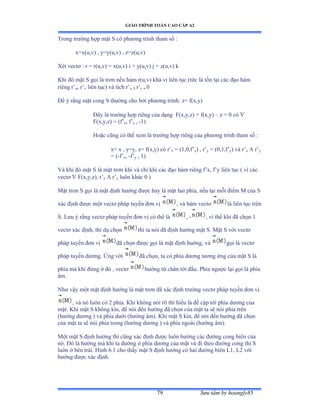 GIÁO TRÌNH TOÁN CAO CẤP A2
Sýu tầm by hoangly8579
Trong trýờng hợp mặt S có phýõng trình tham số ầ
x=x(u,v) , y=y(u,v) , z=z(u,v)
Xét vectõ ầ r ụ rậuờvấ ụ xậuờvấ i ự yậuờvấ j ự zậuờvấ k
Khi ðó mặt S gọi là trõn nếu hàm rậuờvấ khả vi liên tục ậtức là tồn tại các ðạo hàm
riêng r’u, r’v liên tụcấ và tích r’u  r’v  0
Ðể ý rằng mặt cong S thýờng cho bởi phýõng trìnhầ zụ fậxờyấ
Ðây là trýờng hợp riêng của dạng F(x,y,z) = f(x,y) – z = 0 có 
F(x,y,z) = (f’x, f’y , -1)
Hoặc cũng có thể xem là trýờng hợp riêng của phýõng trình tham số ầ
x= x , y=y, z= f(x,y) có r’x = (1,0,f’x) , r’y = (0,1,f’y) và r’x  r’y
= (-f’x, -f’y , 1)
Và khi ðó mặt S là mặt trõn khi và chỉ khi các ðạo hàm riêng f’xờ f’y liên tục ậ vì các
vectõ  F(x,y,z), r’x  r’y luôn khác ế ấ
Mặt trõn S gọi là mặt ðịnh hýớng ðýợc hay là mặt hai phíaờ nếu tại mỗi ðiểm ∞ của S
xác ðịnh ðýợc một vectõ pháp tuyến ðõn vị , và hàm vectõ là liên tục trên
S. Lýu ý rằng vectõ pháp tuyến ðõn vị có thể là , - , vì thế khi ðã chọn ữ
vectõ xác ðịnhờ thí dụ chọn thì ta nói ðã ðịnh hýớng mặt Sề ∞ặt S với vectõ
pháp tuyến ðõn vị ðã chọn ðýợc gọi là mặt ðịnh huớngờ và gọi là vectõ
pháp tuyến dýõngề Ứng với ðã chọnờ ta có phía dýõng týõng ứng của mặt S là
phía mà khi ðứng ở ðó ờ vectõ hýớng từ chân tới ðầuề ỳhía ngýợc lại gọi là phía
âmề
Nhý vậy một mặt ðịnh hýớng là mặt trõn ðã xác ðịnh trýờng vectõ pháp tuyến ðõn vị
, và nó luôn có ị phíaề ẩhi không nói rõ thì hiểu là ðề cập tới phía dýõng của
mặtề ẩhi mặt S không kínờ ðể nói ðến hýớng ðã chọn của mặt ta sẽ nói phía trên
(hýớng dýõng ấ và phía dýới ậhýớng âmấề ẩhi mặt S kínờ ðể nói ðến hýớng ðã chọn
của mặt ta sẽ nói phía trong ậhýớng dýõng ấ và phía ngoài ậhýớng âmấề
Một mặt S ðịnh hýớng thì cũng xác ðịnh ðýợc luôn hýớng các ðýờng cong biên của
nóề Ðó là hýớng mà khi ta ðýớng ở phía dýõng của mặt và ði theo ðýờng cong thì S
luôn ở bên tráiề ổình ẳềữ cho thấy mặt S ðịnh hýớng có hai ðýờng biên ỡữờ ỡị với
hýớng ðýợc xác ðịnhề
 