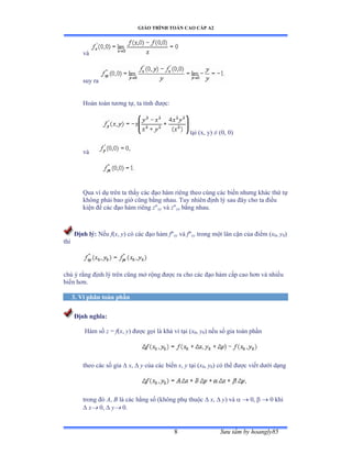 GIÁO TRÌNH TOÁN CAO CẤP A2
Sýu tầm by hoangly858
và
suy ra
Hoàn toàn týõng tựờ ta tính ðýợcầ
tại ậxờ yấ ≠ ậếờ ếấ
và
Qua ví dụ trên ta thấy các ðạo hàm riêng theo cùng các biến nhýng khác thứ tự
không phải bao giờ cũng bằng nhau. Tuy nhiên ðịnh Oêsau ðây cho ta ðiӅu
kiӋn ÿӇFic ðҥo Kjm riêng zxyYjzyx bҵng nhau.
Ðӏnh Oê: NӃu f(x, y) có các ðạo hàm fxy và fxy trong một lân cận của ðiểm ậx0, y0)
thì
chú ý rằng ðịnh lý trên cũng mở rộng ðѭӧc ra cho các ðạo hàm cấp cao hõn và nhiều
biến hõnề
3. Vi phân toàn phần
Ðịnh nghĩa:
Hàm số z = f(x, y) ðýợc gọi là khả vi tại ậx0, y0) nếu số gia toàn phần
theo các số gia  x,  y của các biến x, y tại ậx0, y0) có thể ðýợc viết dýới dạng
trong ðó A, B là các hằng số ậkhông phụ thuộc  x,  y) và   0,   0 khi
 x 0,  y 0.
 