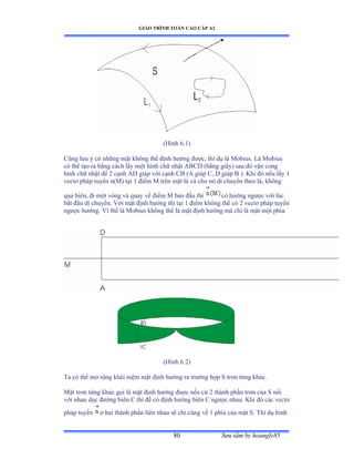 GIÁO TRÌNH TOÁN CAO CẤP A2
Sýu tầm by hoangly8580
(Hình ẳềữấ
Cũng lýu ý có những mặt không thể ðịnh hýớng ðýợcờ thí dụ lá ∞obiusề ỡá ∞obius
có thể tạo ra bằng cách lấy một hình chữ nhật ồửũắ ậbằng giấyấ sau ðó vặn cong
hình chữ nhật ðể ị cạnh ồắ giáp với cạnh ũử ậồ giáp ũờ ắ giáp ử ấề ẩhi ðó nếu lấy ữ
vectõ pháp tuyến nậ∞ấ tại ữ ðiểm ∞ trên mặt lá và cho nó di chuyển theo láờ không
qua biênờ ði một vòng và quay về ðiểm ∞ ban ðầu thì có hýớng ngýợc với lúc
bắt ðầu di chuyểnề Với mặt ðịnh hýớng thì tại ữ ðiểm không thể có ị vectõ pháp tuyến
ngýợc hýớngề Vì thế lá ∞obius không thể là mặt ðịnh hýớng mà chỉ là mặt một phíaề
(Hình ẳềịấ
Ta có thể mở rộng khái niệm mặt ðịnh hýớng ra trýờng hợp S trõn từng khúcề
Mặt trõn từng khúc gọi là mặt ðịnh hýớng ðýợc nếu cứ ị thành phần trõn của S nối
với nhau dọc ðýờng biên ũ thì ðề có ðịnh hýớng biên ũ ngýợc nhauề ẩhi ðó các vectõ
pháp tuyến ở hai thành phần liên nhau sẽ chỉ cùng về ữ phía của mặt Sề Thí dụ hình
 
