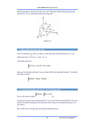 GIÁO TRÌNH TOÁN CAO CẤP A2
Sýu tầm by hoangly8581
lập phýõng gồm ẳ mặt trõn nối theo các cạnhề ∞ặt ðýợc ðịnh hýớng dýớng là mặt
ngoài nếu n và các cạnh ðịnh hýớng theo từng mặt
(Hình ẳềĩấ
2. Ðịnh nghĩa tích phân mặt loại 2
Cho các hàm ỳậxờyờzấờ ẵậxờyờzấờ Ởậxờyờzấ xác ðịnh trên mặt ðịnh hýớng S có vectõ
pháp tuyến ðõn vị (cos  , cos , cos  ).
Tích phân mặt loại ữ
ðýợc gọi là tích phân mặt loại ị của các hàm ỳờẵờỞ trên mặt ðịnh hýớng Sề Tích phân
trên ðýợc ký hiệu ầ
3. Cách tính tích phân mặt loại 2: ðýa về tích phân kép
Giả sử cần tính tích phân (1)
Trong ðó S là mặt cong có phýõng trình zụzậxờyấ ậtrõn hoặc trõn từng khúcấ với vectõ
pháp tuyến ðịnh hýớng phía trên ậ phía trên mặt cong tạo với hýớng dýõng trục ẫz ữ
góc nhọn ấ
Do vế phải của ậữấ là giới hạn của tổng tích phân mặt loại ữ
 