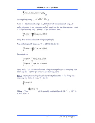 GIÁO TRÌNH TOÁN CAO CẤP A2
Sýu tầm by hoangly8582
(2)
Ta cũng biết ậchýõng ữấ (3)
Với  Si : diện tích mảnh cong  Si ,  Di là diện tích hình chiếu mảnh cong  Si
xuống mặt phẳng xy, thì vectõ pháp tuyến tạo với trục ẫz góc nhọn nên cos i 0 và
 Di lấy dấu dýõngề Thay ậĩấ vào ậịấ và qua giới hạn ta ðýợcầ
Trong ðó ắ là hình chiếu của S xuống mặt phẳng xyề
Nếu ðổi hýớng mặt S tức cos  i  0 và  Di lấy dấu âm thì ầ
Týõng tự ta cóầ
Trong ðó ắ1, D2 là các hình chiếu của S xuống các mặt phẳng yzờ xz týõng ứngờ chọn
dấu ự hay dấu – tùy theo góc  và  là góc nhọn hay góc tùề
Lýu ý: Từ công thức ậ2) thấy rằng nếu mặt S là ữ phần mặt trụ có các ðýờng sinh
song song trục ẫz thì do cos i = 0 , dẫn tới
Thí dụ 1: Tính với S ầ mặt phía ngoài giới hạn vật thể x2
+ y2
 R2
, x
0, y 0, 0 z  b
 