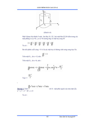 GIÁO TRÌNH TOÁN CAO CẤP A2
Sýu tầm by hoangly8583
(Hình ẳềởấ
Mặt S ðýợc hia thành ỏ mặt ầ hai ðáy Sữờ Sị ờ hai mặt bên SĩờSở nằm trong các
mặt phẳng xz ậyụếấ ờ yz ậxụếấ týõng ứng và mặt trụ cong Sỏ
Ta có ầ
Ba tích phân cuối cùng ụ ế vì là các mặt trụ có ðýờng sinh song song trục ẫzề
Trên mặt S1 , do z= 0, nên ầ
Trên mặt S2 , do z=h, nên ầ
Vậy ỗ ụ
Thí dụ 2: Tính với S ầ mặt phía ngoài của nửa mặt cầu
x2
+ y2
+ z2
= R2
, z  0
Ta có ầ
 