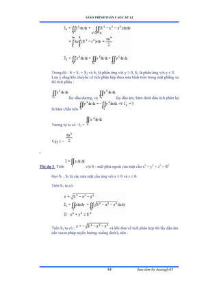 GIÁO TRÌNH TOÁN CAO CẤP A2
Sýu tầm by hoangly8584
Trong ðó ầ S ụ S1 + S2 và S1 là phần ứng với y  0, S2 là phần ứng với y  0.
Lýu ý rằng khi chuyển về tích phân kép theo nửa hình tròn trong mặt phẳng xz
thì tích phân :
lấy dấu dýõngờ và lấy dấu âmờ hàm dýới dấu tích phân lại
là hàm chẵn nên
Týõng tự ta có ầ ỗ2 =
Vậy ỗ ụ
Thí dụ 3: Tính với S ầ mặt phía ngoài của mặt cầu x2
+ y2
+ z2
= R2
Gọi S1 , S2 là các nửa mặt cầu ứng với z  0 và z  0.
Trên S1 ta cóầ
Trên S2 ta có ầ và khi ðýa về tích phân kép thì lấy dấu âm
(do vectõ pháp tuyến hýớng xuống dýớiấờ nên ầ
 