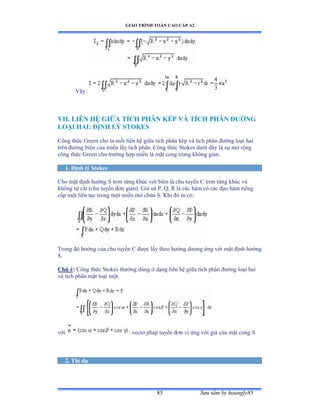 GIÁO TRÌNH TOÁN CAO CẤP A2
Sýu tầm by hoangly8585
Vậyầ
VII. LIÊN HỆ GIỮA TÍCH PHÂN KÉP VÀ TÍCH PHÂN ÐÝỜNG
LOẠI HAI: ÐỊNH LÝ STOKES
Công thức Ứreen cho ta mối liên hệ giữa tích phân kép và tích phân ðýờng loại hai
trên ðýờng biên của miền lấy tích phânề ũông thức Stokes dýới ðây là sự mở rộng
công thức Ứreen cho trýờng hợp miền là mặt cong trong không gianề
1. Ðịnh lý Stokes
Cho mặt ðịnh hýớng S trõn từng khúc với biên là chu tuyến ũ trõn từng khúc và
không tự cắt ậchu tuyến ðõn giảnấề Ứiả sử ỳờ ẵờ Ở là các hàm có các ðạo hàm riêng
cấp một liên tục trong một miền mở chứa Sề ẩhi ðó ta cóầ
Trong ðó hýớng của chu tuyến ũ ðýợc lấy theo hýớng dýõng ứng với mặt ðịnh hýớng
S.
Chú ý: Công thức Stokes thýờng dùng ở dạng liên hệ giữa tích phân ðýờng loại hai
và tích phân mặt loại mộtề
với : vectõ pháp tuyến ðõn vị ứng với giá của mặt cong S
2. Thí dụ
 