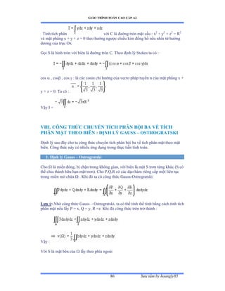 GIÁO TRÌNH TOÁN CAO CẤP A2
Sýu tầm by hoangly8586
Tính tích phân với ũ là ðýờng tròn mặt cầu ầ x2
+ y2
+ z2
= R2
và mặt phẳng x ự y ự z ụ ế theo hýớng ngýợc chiều kim ðồng hồ nếu nhìn từ hýớng
dýõng của trục ẫx
Gọi S là hình tròn với biên là ðýờng tròn ũề Theo ðịnh lý Stokes ta có ầ
cos  , cos , cos  : là các cosin chỉ hýớng của vectõ pháp tuyến n của mặt phẳng x ự
y + z = 0. Ta có ầ
Vậy ỗ ụ
VIII. CÔNG THỨC CHUYỂN TÍCH PHÂN BỘI BA VỀ TÍCH
PHÂN MẶT THEO BIÊN : ÐỊNH LÝ GAUSS – OSTROGRATSKI
Ðịnh lý sau ðây cho ta công thức chuyển tích phân bội ba về tích phân mặt theo mặt
biênề ũông thức này có nhiều ứng dụng trong thực tiễn tính toánề
1. Ðịnh lý Gauss – Ostrogratski
Cho  là miền ðóngờ bị chận trong không gianờ với biên là mặt S trõn từng khúc ậS có
thể chia thành hữu hạn mặt trõnấề ũho ỳờẵờỞ có các ðạo hàm riêng cấp một liên tục
trong miền mở chứa  . Khi ðó ta có công thức Ứauss-Ostrogratski:
Lýu ý: Nhờ công thức Ứauss – Ostrogratski, ta có thể tính thể tính bằng cách tính tích
phân mặt nếu lấy ỳ ụ xờ ẵ ụ yờ Ở ụzề ẩhi ðó công thức trên trở thành ầ
Vậy ầ
Với S là mặt bên của  lấy theo phía ngoài
 