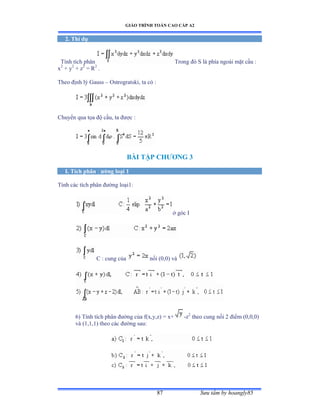GIÁO TRÌNH TOÁN CAO CẤP A2
Sýu tầm by hoangly8587
2. Thí dụ
Tính tích phân Trong ðó S là phía ngoài mặt cầu ầ
x2
+ y2
+ z2
= R2
.
Theo ðịnh lý Ứauss – Ostrogratski, ta có ầ
Chuyển qua tọa ðộ cầuờ ta ðýợc ầ
BÀI TẬP CHÝÕNG 3
I. Tích phân ðýờng loại 1
Tính các tích phân ðýờng loạiữầ
ở góc ỗ
C : cung của nối ậếờếấ và
6) Tính tích phân ðýờng của fậxờyờzấ ụ xự -z2
theo cung nối ị ðiểm ậếờếờếấ
và ậữờữờữấ theo các ðýờng sauầ
 