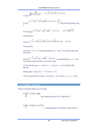 GIÁO TRÌNH TOÁN CAO CẤP A2
Sýu tầm by hoangly8588
7) Tính ầ
8) Cho Hãy tính khối lýợng cung
C
9) Cho cung
Tìmtrọng tâmề
10) Cho
Tìmtrọng tâm
11) Cho C: x2
+y2
= a2
trong mặt phẳng xyờ  = const. Tìm mômen quán tính
ðối với ẫz
12) Cho trong mặt phẳng yzờ  = const.
Tìm mômen quán tính ðối với các trục tọa ðộề
13) Tìm ðộ dài cung ầ x ụ aet cos t , y = aet sint, z = aet từ ồậếờếờếấ ðến
B(a,0,a)
(Hýớng dẫnầ ồ ứng với t1 = - , B với t2 = 0 )
14) Tìm trọng tâm của cung x ụ aật-sint), y = a(1-cost) 0  t   ,  = const
II. Tích phân ðýờng loại 2
Tính các tích phân ðýờng loại ị sau ðâyầ
theo ðýờng thẳng nối ồậữờữấ ðến ửậĩờởấ
 : ðýờng gấp khúc nối ẫậếờếấờ ồậịờếấờ ửậởờịấề
 