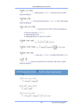 GIÁO TRÌNH TOÁN CAO CẤP A2
Sýu tầm by hoangly8589
 – phần parabol y ụ ịx – x2
nằm trên trục ẫx và theo
chiều kim ðồng hồ
 : Chu tuyến giới hạn bởi y2
= x, x2
= y, Theo chiều ngýợc
chiều kim ðồng hồ
 : cung nối ồậữờếấ và ửậ-1,0) theo các ðýờng sauầ
 Nửa trên vòng tròn x2
+ y2
= 1
 Ðýờng thẳng nối ồờử
 Ðýờng gấp khúc từ ồờ qua ũậếờ-1) ðến ử
 : giao của y ụ x2
và z ụ x từ ðiểm ậếờếờếấ ðến ậữờữờữấ
 – cung của vòng tròn tâm ẫờ bán kính r nằm ở góc ỗờ ngýợc
chiều kim ðồng hồề
III. Tính công sinh ra bởi lực dọc theo ðýờng  có phýõng trình
 