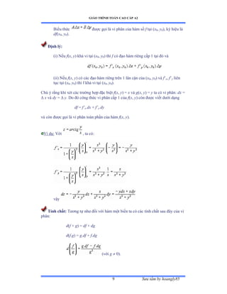 GIÁO TRÌNH TOÁN CAO CẤP A2
Sýu tầm by hoangly859
Biểu thức ðýợc gọi là vi phân của hàm số f tại ậx0, y0), ký hiệu là
df(x0, y0).
Ðịnh lý:
(i) Nếu f(x, y) khả vi tại ậx0, y0) thì f có ðạo hàm riêng cấp ữ tại ðó và
(ii) Nếu f(x, y) có các ðạo hàm riêng trên ữ lân cận của ậx0, y0) và f’x, f’y liên
tục tại ậx0, y0) thì f khả vi tại ậx0, y0).
Chú ý rằng khi xét các trýờng hợp ðặc biệt f(x, y) = x và g(x, y) = y ta có vi phânầ dx =
 x và dy =  y. Do ðó công thức vi phân cấp ữ của f(x, y) còn ðýợc viết dýới dạng
df = f’x.dx + f’y.dy
và còn ðýợc gọi là vi phân toàn phần của hàm f(x, y).
Ví dụầ Với , ta cóầ
vậy
Tính chất: Týõng tự nhý ðối với hàm một biến ta có các tính chất sau ðây của vi
phânầ
d(f + g) = df + dg
d(f.g) = g.df + f.dg
(với g  0).
 