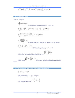 GIÁO TRÌNH TOÁN CAO CẤP A2
Sýu tầm by hoangly8590
IV. Công thức Green
Tính các tích phân
C : là biên tam giác xác ðịnh bởi x ụ ếờ y ụ ếờ x ự y ụ ữ
là biên tứ giác với ở ðỉnh ồậữờếấờ ửậếờữấờ ũậ-1,0), D(0,1)
C: biên miền giới hạn y ụ x2
và yụ ạ
6) Cho f(x,y) có các ðạo hàm riêng liên tục và ầ
Chứng minh với mọi chu tuyến ũ sử dụng ðýợc công thức
Green
V. Ứng dụng Công thức Green tính diện tích miền phẳng
2) D giới hạn bởi y ụ x ờ y ụ x2
ở góc ỗ
3) D: giới hạn bởi y ụ xờ
 