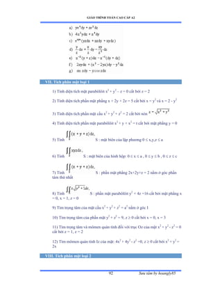GIÁO TRÌNH TOÁN CAO CẤP A2
Sýu tầm by hoangly8592
VII. Tích phân mặt loại 1
1) Tính diện tích mặt parabôlôit x2
+ y2
– z = 0 cắt bởi z ụ ị
2) Tính diện tích phần mặt phẳng x + 2y + 2z = 5 cắt bởi x ụ y2
và x ụ ị - y2
3) Tính diện tích phần mặt cầu x2
+ y2
+ z2
= 2 cắt bởi nón
4) Tính diện tích phần mặt parabôlôit x2
+ y + x2
= t cắt bởi mặt phẳng y ụ ế
5) Tính S : mặt biên của lập phýõng ế  x,y,z  a
6) Tính S : mặt biên của hình hộpầ ế  x  a , 0  y  b , 0  z  c
7) Tính S : phần mặt phẳng ịxựịyựz ụ ị nằm ở góc phần
tám thứ nhất
8) Tính S : phần mặt parabôlôit y2
+ 4z =16 cắt bởi mặt phẳng x
= 0, x = 1, z = 0
9) Tìm trọng tâm của mặt cầu x2
+ y2
+ z2
= a2
nằm ở góc ỗ
10) Tìm trọng tâm của phần mặt y2
+ z2
= 9, z  0 cắt bởi x ụ ếờ x ụ ĩ
11) Tìm trọng tâm và mômen quán tính ðối với trục ẫz của mặt x2
+ y2
- z2
= 0
cắt bởi z ụ ữờ z ụ ị
12) Tìm mômen quán tính ỗz của mặtầ ởx2
+ 4y2
- z2
=0, z  0 cắt bởi x2
+ y2
=
2x
VIII. Tích phân mặt loại 2
 