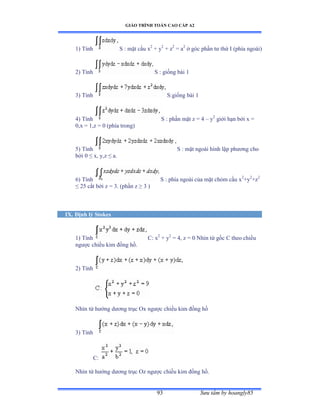 GIÁO TRÌNH TOÁN CAO CẤP A2
Sýu tầm by hoangly8593
1) Tính S : mặt cầu x2
+ y2
+ z2
= a2
ở góc phần tý thứ ỗ ậphía ngoàiấ
2) Tính S : giống bài ữ
3) Tính S:giống bài ữ
4) Tính S : phần mặt z ụ ở – y2
giới hạn bởi x ụ
0,x = 1,z = 0 (phía trongấ
5) Tính S : mặt ngoài hình lập phýõng cho
bởi ế ≤ xờ yờz ≤ aề
6) Tính S : phía ngoài của mặt chỏm cầu x2
+y2
+z2
≤ ịỏ cắt bởi z ụ ĩề ậphần z ≥ ĩ ấ
IX. Ðịnh lý Stokes
1) Tính C: x2
+ y2
= 4, z = 0 Nhìn từ gốc ũ theo chiều
ngýợc chiều kim ðồng hồề
2) Tính
Nhìn từ hýớng dýõng trục ẫx ngýợc chiều kim ðồng hồ
3) Tính
C:
Nhìn từ hýớng dýõng trục ẫz ngýợc chiều kim ðồng hồề
 