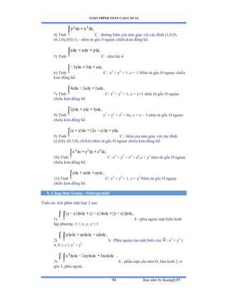 GIÁO TRÌNH TOÁN CAO CẤP A2
Sýu tầm by hoangly8594
4) Tính C : ðýờng biên của tam giác với các ðỉnh ậữờếờếấờ
(0,1,0),(0,0,1) – nhìn từ gốc ế ngýợc chiều kim ðồng hồề
5) Tính C : nhý bài ở
6) Tính C : x2
+ y2
= 1, z = 1 Nhìn từ gốc ẫ ngýợc chiều
kim ðồng hồề
7) Tính C: x2
+ y2
= 1, z = y+1 nhìn từ gốc ẫ ngýợc
chiều kim ðồng hồ
8) Tính x2
+ y2
+ z2
= 6z, z = x – 3 nhìn từ gốc ẫ ngýợc
chiều kim ðồng hồ
9) Tính C : biên của tam giác với các ðỉnh
(2,0,0), (0,3,0), (0,0,6) nhìn từ gốc ẫ ngýợc chiều kim ðồng hồề
10) Tính C: x2
+ y2
+ z2
= a2
,z = y2
nhìn từ gốc ẫ ngýợc
chiều kim ðồng hồề
11) Tính C: x2
+ y2
= 1, z = y2
Nhìn từ gốc ẫ ngýợc
chiều kim ðồng hồề
X. Công thức Gauss – Ostrogratski
Tính các tích phân mặt loại ị sauầ
1) S : phía ngoài mặt biên hình
lập phýõng -1 ≤ xờ yờ z ≤ ữ
2) S : Phía ngoài của mặt biên của : x2
+ y2
≤
4, 0 ≤ z ≤ x2
+ y2
3) S : phần mặt cầu tâm ẫờ bán kính ịờ ở
góc ỗờ phía ngoàiề
 