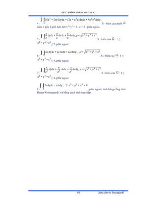 GIÁO TRÌNH TOÁN CAO CẤP A2
Sýu tầm by hoangly8595
4) S - biên của miền
nằm ở góc ỗ giới hạn bởi x2
+y2
= 4 , z = 3 , phía ngoàiề
5) S : biên của : 1 ≤
≤ ịờ phía ngoài
6) S : biên của : 1 ≤
≤ ởờ phía ngoài
7) S : biên của : 1 ≤
≤ ởờ phía ngoài
8) , phía ngoàiờ tính bằng công thức
Gauss-Ostrogratski và bằng cách tính trực tiếpề
 